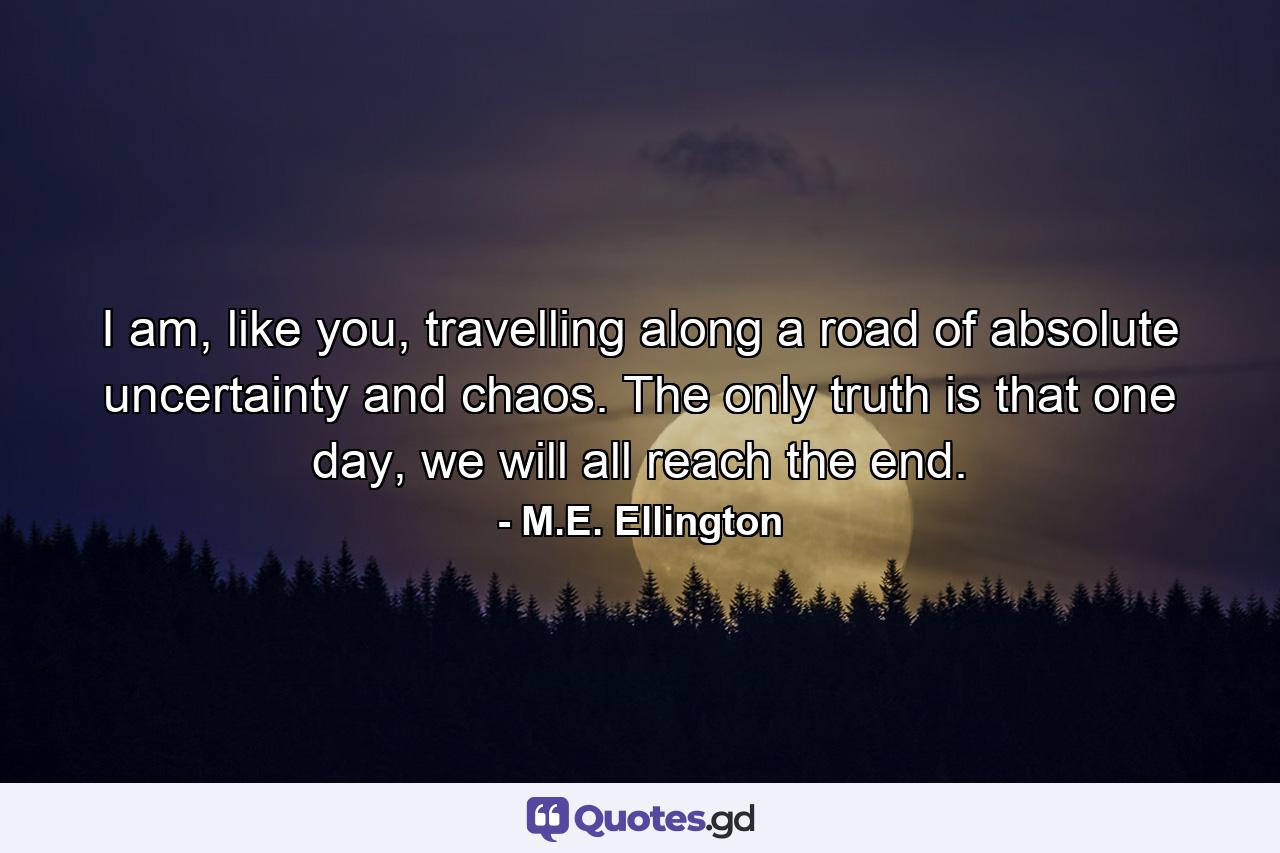 I am, like you, travelling along a road of absolute uncertainty and chaos. The only truth is that one day, we will all reach the end. - Quote by M.E. Ellington