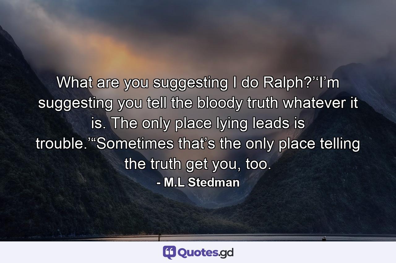 What are you suggesting I do Ralph?’‘I’m suggesting you tell the bloody truth whatever it is. The only place lying leads is trouble.’“Sometimes that’s the only place telling the truth get you, too. - Quote by M.L Stedman