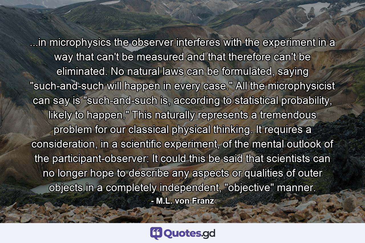 ...in microphysics the observer interferes with the experiment in a way that can't be measured and that therefore can't be eliminated. No natural laws can be formulated, saying 