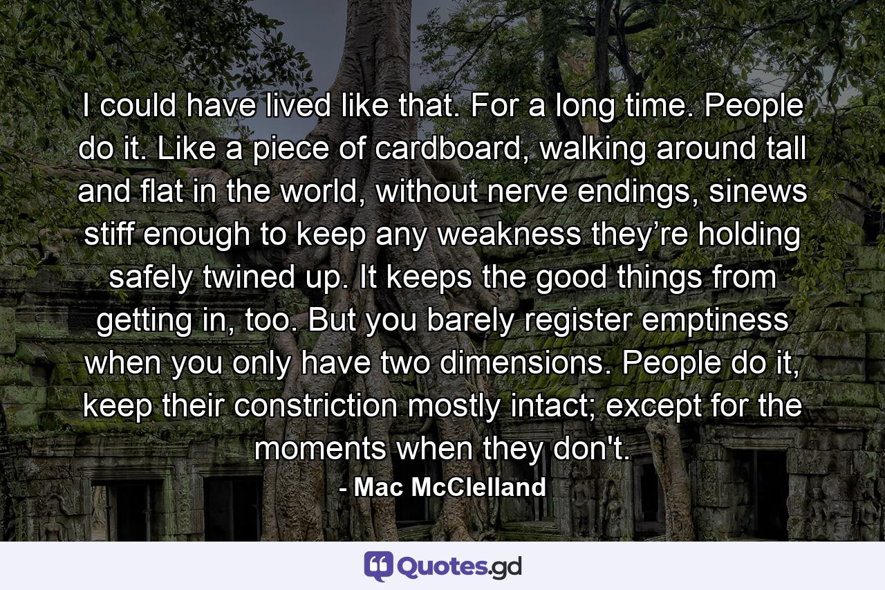 I could have lived like that. For a long time. People do it. Like a piece of cardboard, walking around tall and flat in the world, without nerve endings, sinews stiff enough to keep any weakness they’re holding safely twined up. It keeps the good things from getting in, too. But you barely register emptiness when you only have two dimensions. People do it, keep their constriction mostly intact; except for the moments when they don't. - Quote by Mac McClelland
