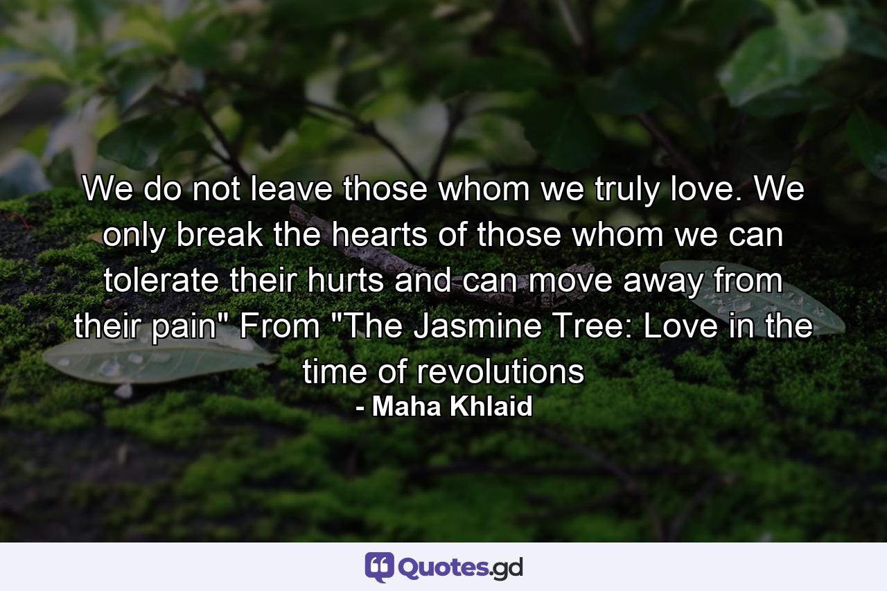 We do not leave those whom we truly love. We only break the hearts of those whom we can tolerate their hurts and can move away from their pain