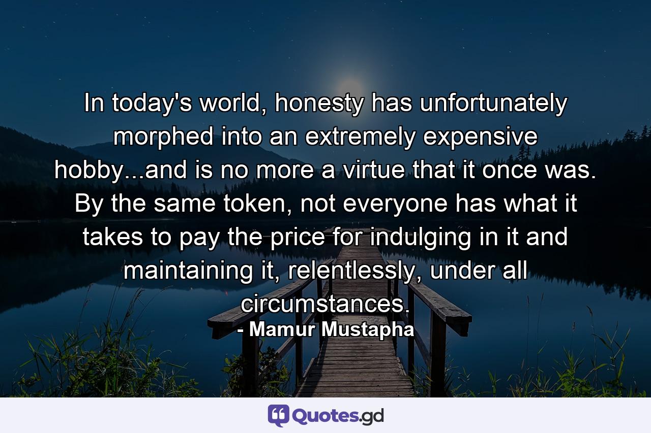 In today's world, honesty has unfortunately morphed into an extremely expensive hobby...and is no more a virtue that it once was. By the same token, not everyone has what it takes to pay the price for indulging in it and maintaining it, relentlessly, under all circumstances. - Quote by Mamur Mustapha