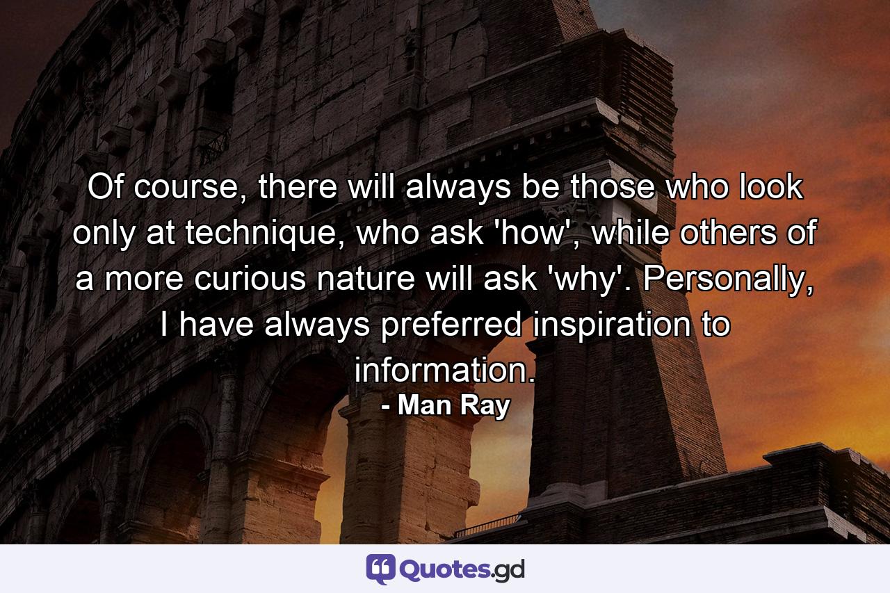 Of course, there will always be those who look only at technique, who ask 'how', while others of a more curious nature will ask 'why'. Personally, I have always preferred inspiration to information. - Quote by Man Ray