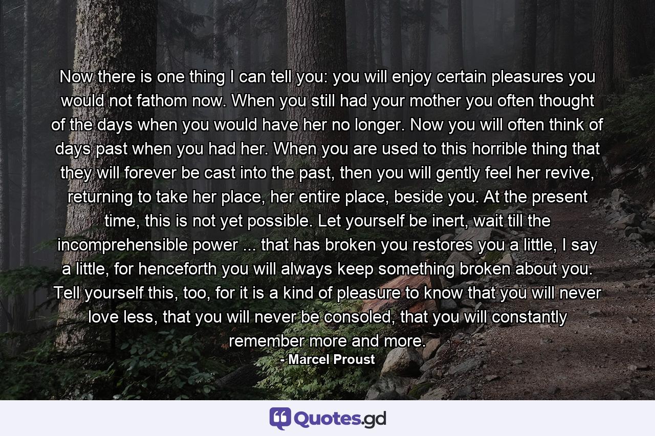 Now there is one thing I can tell you: you will enjoy certain pleasures you would not fathom now. When you still had your mother you often thought of the days when you would have her no longer. Now you will often think of days past when you had her. When you are used to this horrible thing that they will forever be cast into the past, then you will gently feel her revive, returning to take her place, her entire place, beside you. At the present time, this is not yet possible. Let yourself be inert, wait till the incomprehensible power ... that has broken you restores you a little, I say a little, for henceforth you will always keep something broken about you. Tell yourself this, too, for it is a kind of pleasure to know that you will never love less, that you will never be consoled, that you will constantly remember more and more. - Quote by Marcel Proust