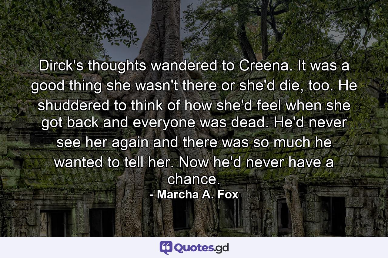 Dirck's thoughts wandered to Creena. It was a good thing she wasn't there or she'd die, too. He shuddered to think of how she'd feel when she got back and everyone was dead. He'd never see her again and there was so much he wanted to tell her. Now he'd never have a chance. - Quote by Marcha A. Fox