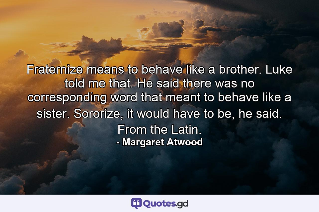 Fraternize means to behave like a brother. Luke told me that. He said there was no corresponding word that meant to behave like a sister. Sororize, it would have to be, he said. From the Latin. - Quote by Margaret Atwood