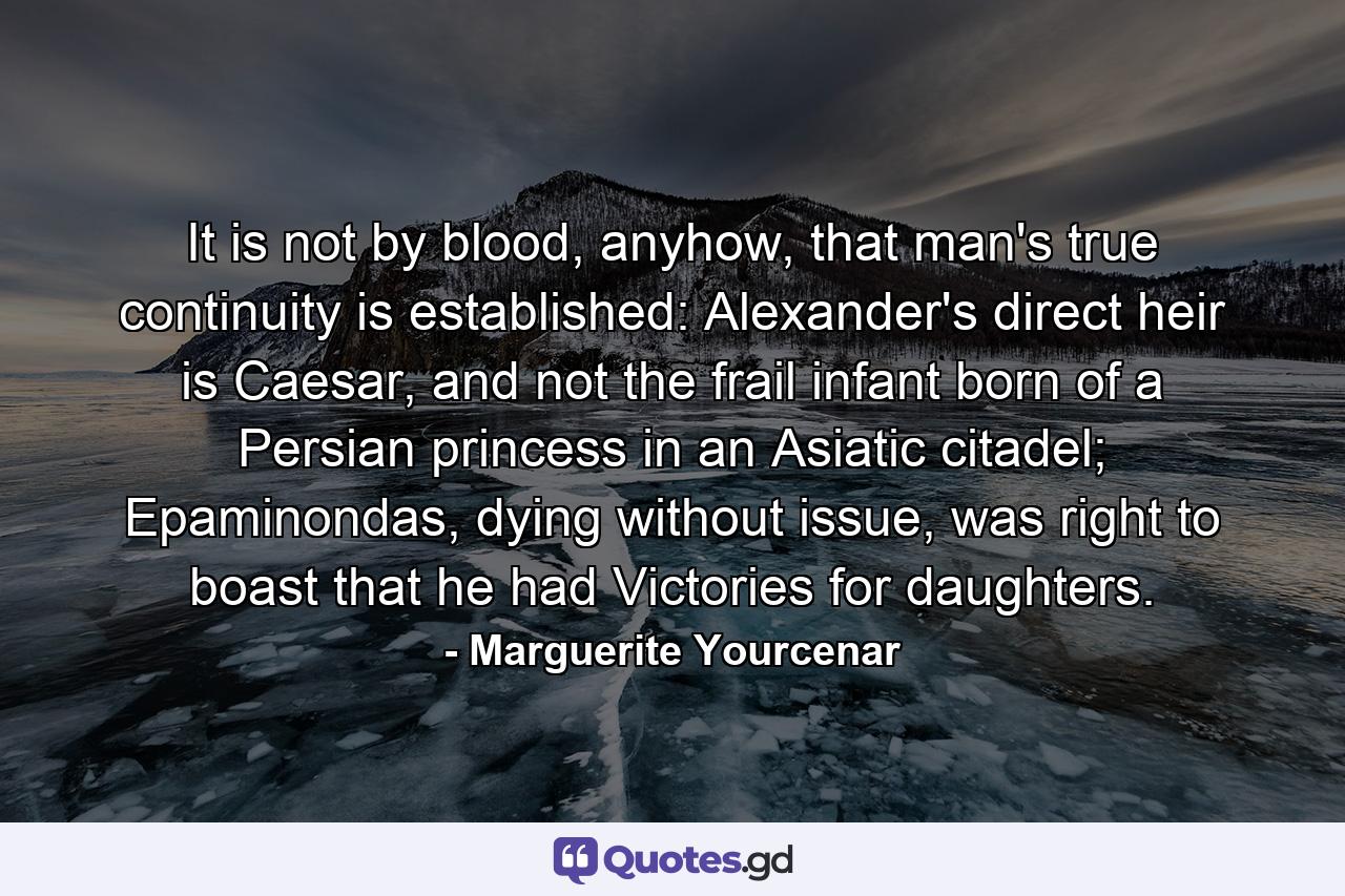 It is not by blood, anyhow, that man's true continuity is established: Alexander's direct heir is Caesar, and not the frail infant born of a Persian princess in an Asiatic citadel; Epaminondas, dying without issue, was right to boast that he had Victories for daughters. - Quote by Marguerite Yourcenar