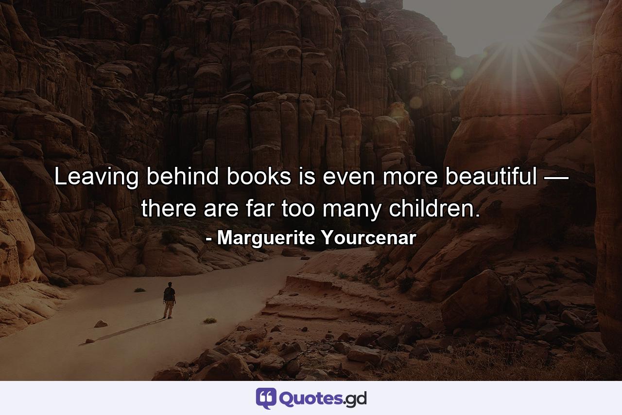 Leaving behind books is even more beautiful — there are far too many children. - Quote by Marguerite Yourcenar