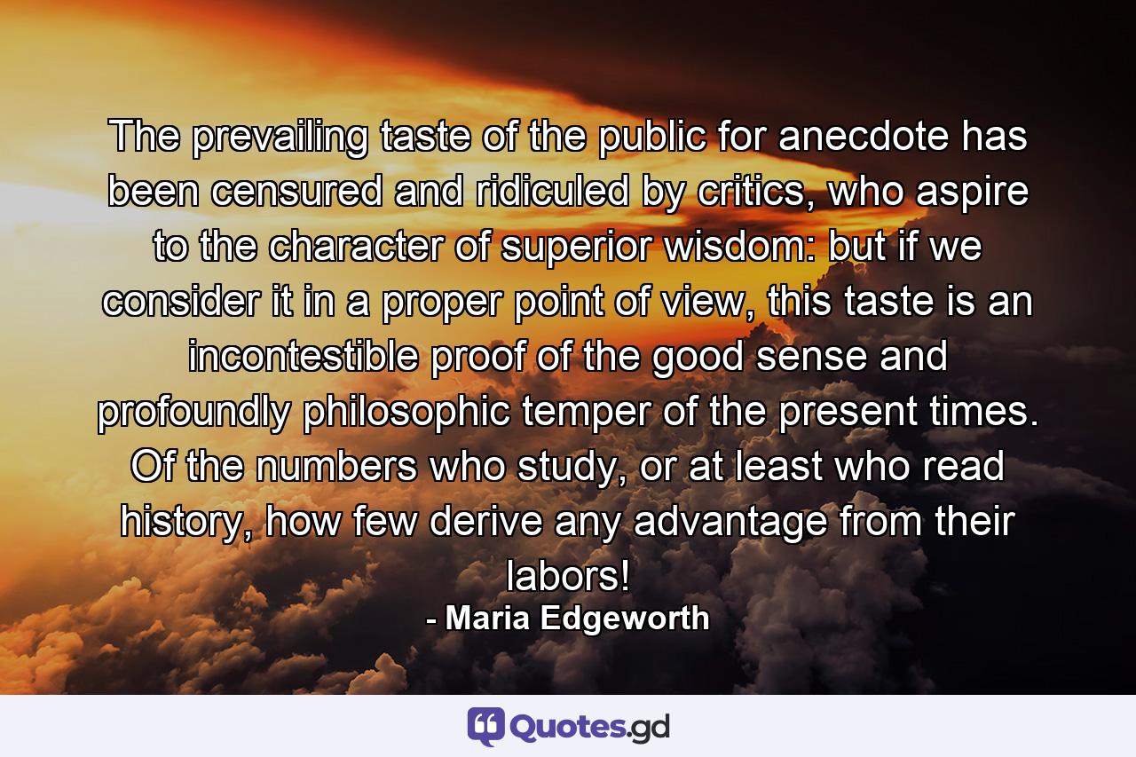 The prevailing taste of the public for anecdote has been censured and ridiculed by critics, who aspire to the character of superior wisdom: but if we consider it in a proper point of view, this taste is an incontestible proof of the good sense and profoundly philosophic temper of the present times. Of the numbers who study, or at least who read history, how few derive any advantage from their labors! - Quote by Maria Edgeworth