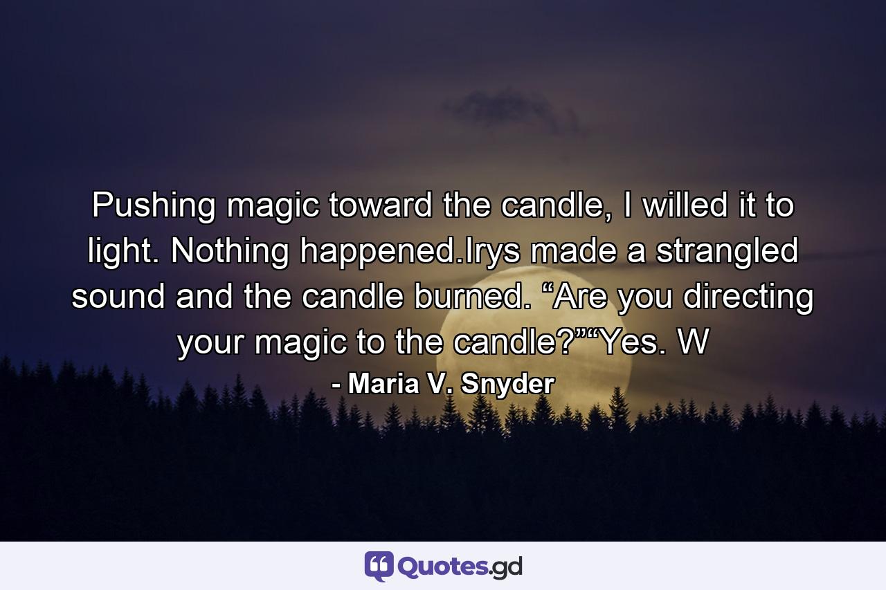 Pushing magic toward the candle, I willed it to light. Nothing happened.Irys made a strangled sound and the candle burned. “Are you directing your magic to the candle?”“Yes. W - Quote by Maria V. Snyder