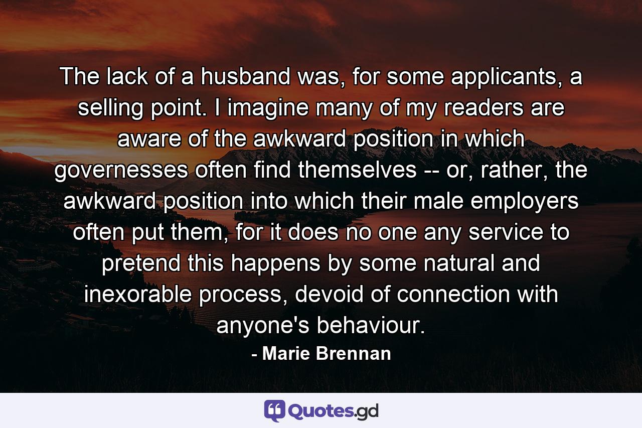 The lack of a husband was, for some applicants, a selling point. I imagine many of my readers are aware of the awkward position in which governesses often find themselves -- or, rather, the awkward position into which their male employers often put them, for it does no one any service to pretend this happens by some natural and inexorable process, devoid of connection with anyone's behaviour. - Quote by Marie Brennan