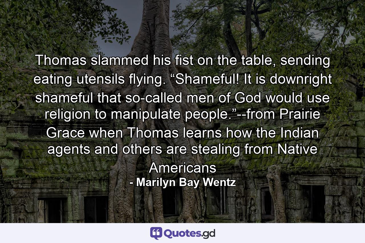 Thomas slammed his fist on the table, sending eating utensils flying. “Shameful! It is downright shameful that so-called men of God would use religion to manipulate people.”--from Prairie Grace when Thomas learns how the Indian agents and others are stealing from Native Americans - Quote by Marilyn Bay Wentz