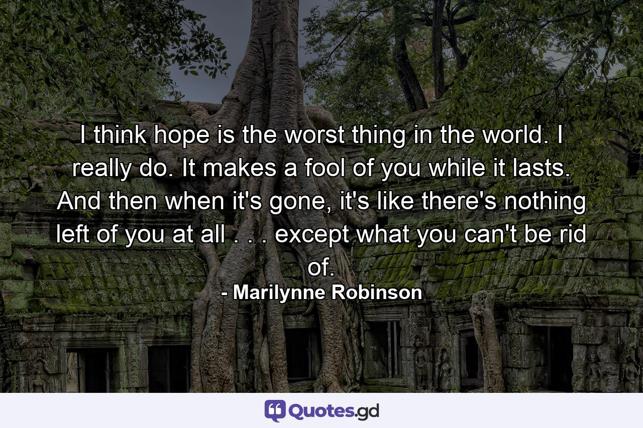 I think hope is the worst thing in the world. I really do. It makes a fool of you while it lasts. And then when it's gone, it's like there's nothing left of you at all . . . except what you can't be rid of. - Quote by Marilynne Robinson