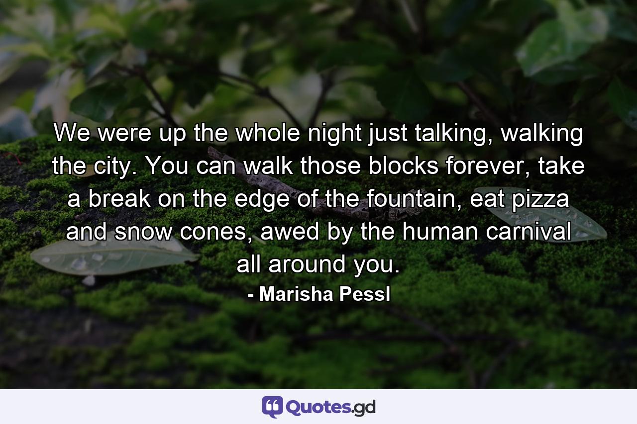 We were up the whole night just talking, walking the city. You can walk those blocks forever, take a break on the edge of the fountain, eat pizza and snow cones, awed by the human carnival all around you. - Quote by Marisha Pessl