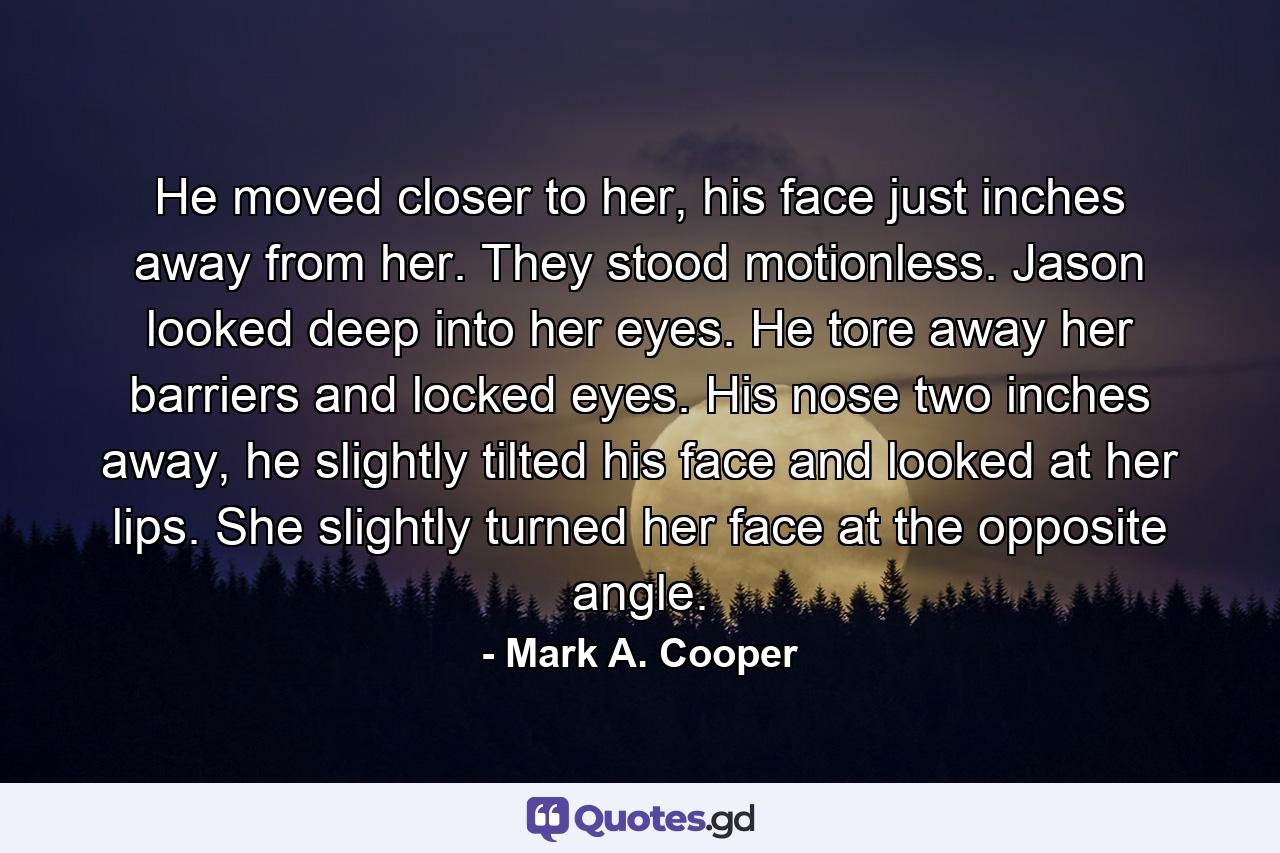 He moved closer to her, his face just inches away from her. They stood motionless. Jason looked deep into her eyes. He tore away her barriers and locked eyes. His nose two inches away, he slightly tilted his face and looked at her lips. She slightly turned her face at the opposite angle. - Quote by Mark A. Cooper