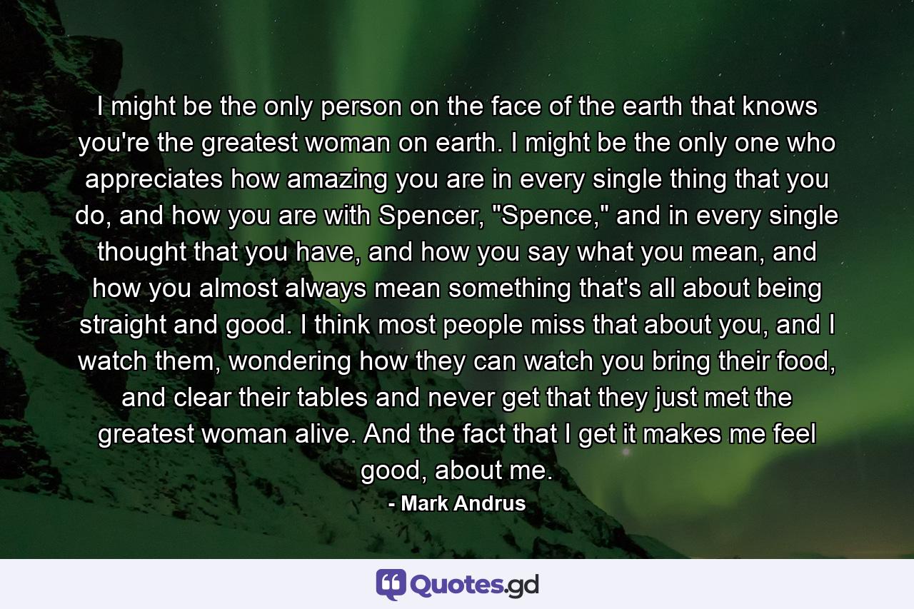 I might be the only person on the face of the earth that knows you're the greatest woman on earth. I might be the only one who appreciates how amazing you are in every single thing that you do, and how you are with Spencer, 