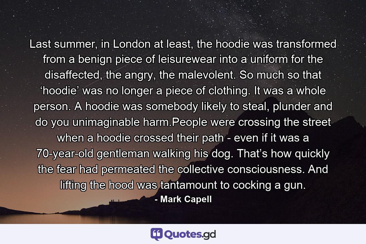 Last summer, in London at least, the hoodie was transformed from a benign piece of leisurewear into a uniform for the disaffected, the angry, the malevolent. So much so that ‘hoodie’ was no longer a piece of clothing. It was a whole person. A hoodie was somebody likely to steal, plunder and do you unimaginable harm.People were crossing the street when a hoodie crossed their path - even if it was a 70-year-old gentleman walking his dog. That’s how quickly the fear had permeated the collective consciousness. And lifting the hood was tantamount to cocking a gun. - Quote by Mark Capell