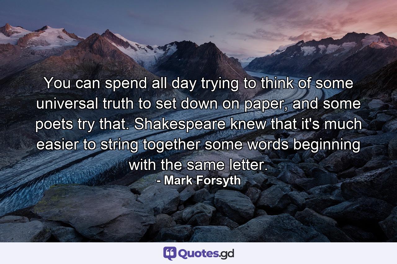 You can spend all day trying to think of some universal truth to set down on paper, and some poets try that. Shakespeare knew that it's much easier to string together some words beginning with the same letter. - Quote by Mark Forsyth