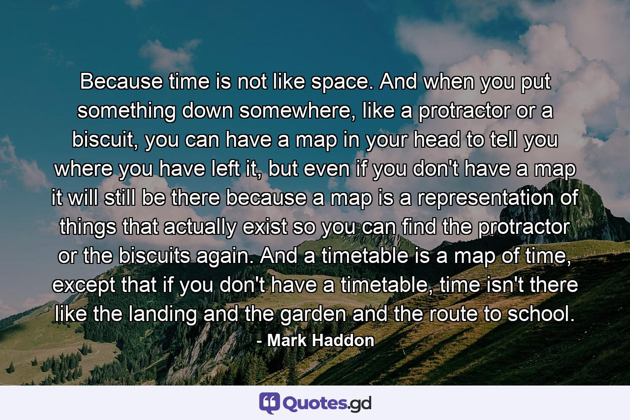 Because time is not like space. And when you put something down somewhere, like a protractor or a biscuit, you can have a map in your head to tell you where you have left it, but even if you don't have a map it will still be there because a map is a representation of things that actually exist so you can find the protractor or the biscuits again. And a timetable is a map of time, except that if you don't have a timetable, time isn't there like the landing and the garden and the route to school. - Quote by Mark Haddon