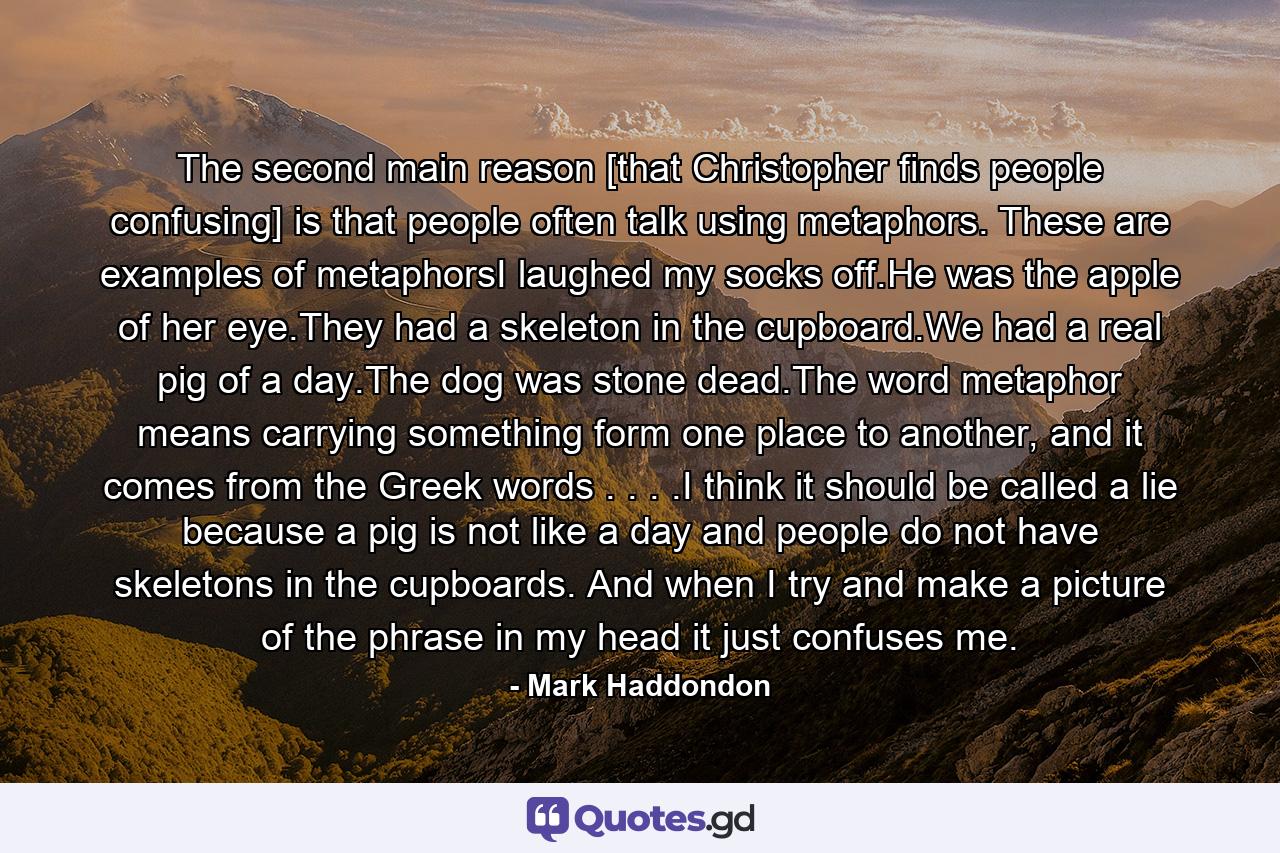 The second main reason [that Christopher finds people confusing] is that people often talk using metaphors. These are examples of metaphorsI laughed my socks off.He was the apple of her eye.They had a skeleton in the cupboard.We had a real pig of a day.The dog was stone dead.The word metaphor means carrying something form one place to another, and it comes from the Greek words . . . .I think it should be called a lie because a pig is not like a day and people do not have skeletons in the cupboards. And when I try and make a picture of the phrase in my head it just confuses me. - Quote by Mark Haddondon