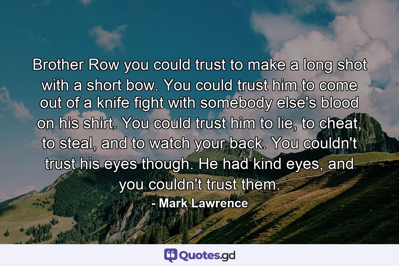 Brother Row you could trust to make a long shot with a short bow. You could trust him to come out of a knife fight with somebody else's blood on his shirt. You could trust him to lie, to cheat, to steal, and to watch your back. You couldn't trust his eyes though. He had kind eyes, and you couldn't trust them. - Quote by Mark Lawrence