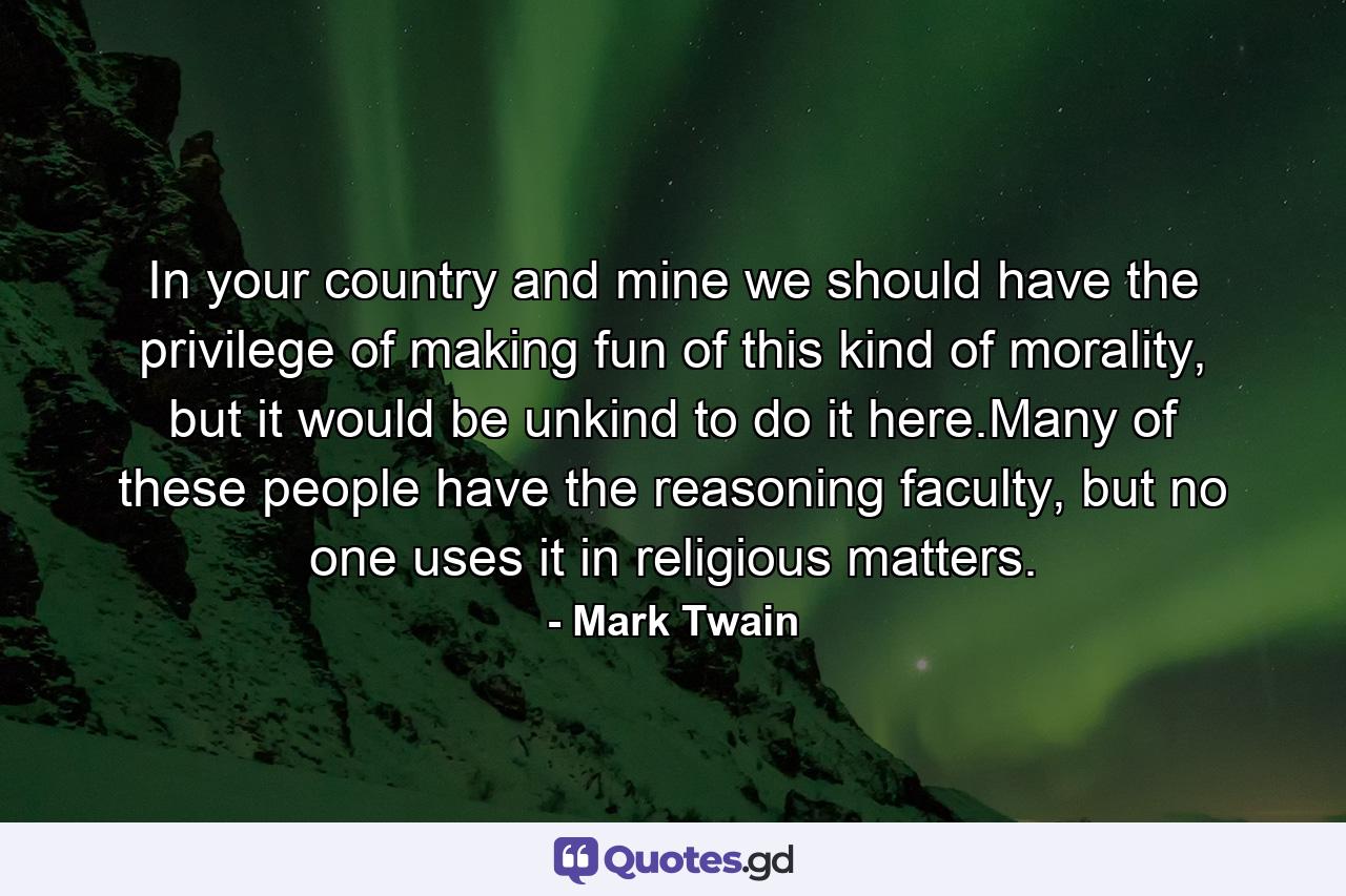 In your country and mine we should have the privilege of making fun of this kind of morality, but it would be unkind to do it here.Many of these people have the reasoning faculty, but no one uses it in religious matters. - Quote by Mark Twain