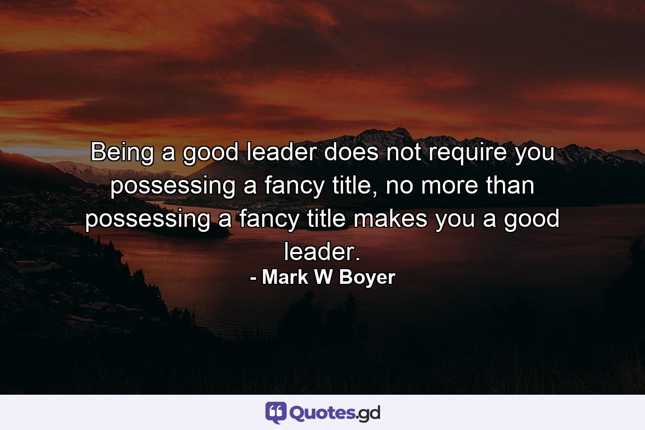 Being a good leader does not require you possessing a fancy title, no more than possessing a fancy title makes you a good leader. - Quote by Mark W Boyer