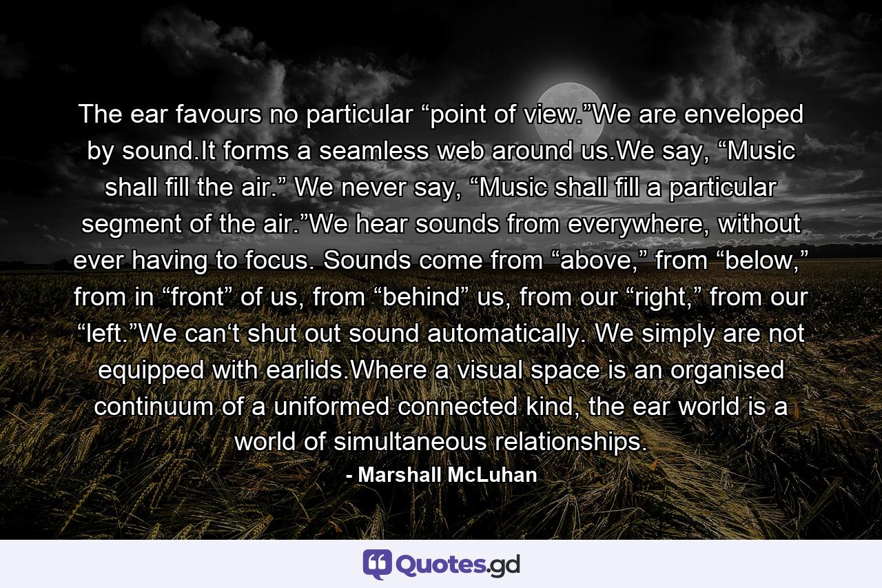 The ear favours no particular “point of view.”We are enveloped by sound.It forms a seamless web around us.We say, “Music shall fill the air.” We never say, “Music shall fill a particular segment of the air.”We hear sounds from everywhere, without ever having to focus. Sounds come from “above,” from “below,” from in “front” of us, from “behind” us, from our “right,” from our “left.”We can‘t shut out sound automatically. We simply are not equipped with earlids.Where a visual space is an organised continuum of a uniformed connected kind, the ear world is a world of simultaneous relationships. - Quote by Marshall McLuhan