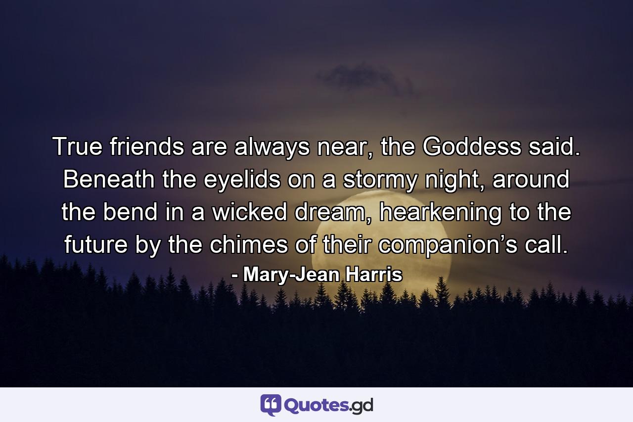 True friends are always near, the Goddess said. Beneath the eyelids on a stormy night, around the bend in a wicked dream, hearkening to the future by the chimes of their companion’s call. - Quote by Mary-Jean Harris