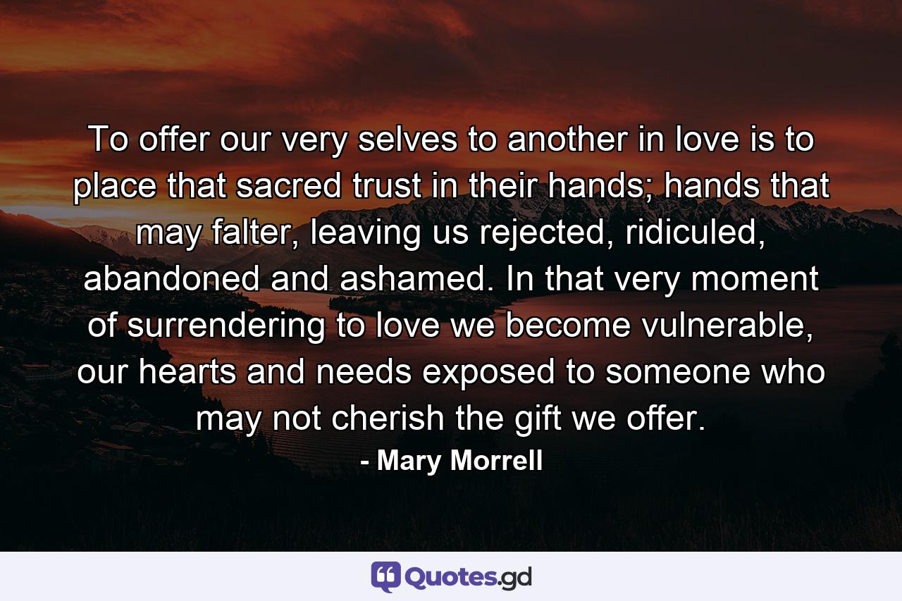 To offer our very selves to another in love is to place that sacred trust in their hands; hands that may falter, leaving us rejected, ridiculed, abandoned and ashamed. In that very moment of surrendering to love we become vulnerable, our hearts and needs exposed to someone who may not cherish the gift we offer. - Quote by Mary Morrell