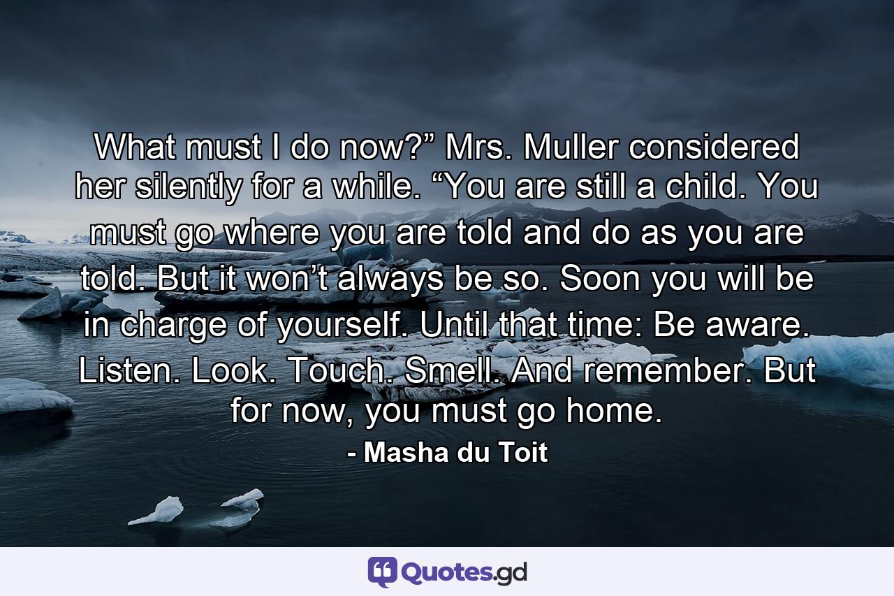 What must I do now?” Mrs. Muller considered her silently for a while. “You are still a child. You must go where you are told and do as you are told. But it won’t always be so. Soon you will be in charge of yourself. Until that time: Be aware. Listen. Look. Touch. Smell. And remember. But for now, you must go home. - Quote by Masha du Toit