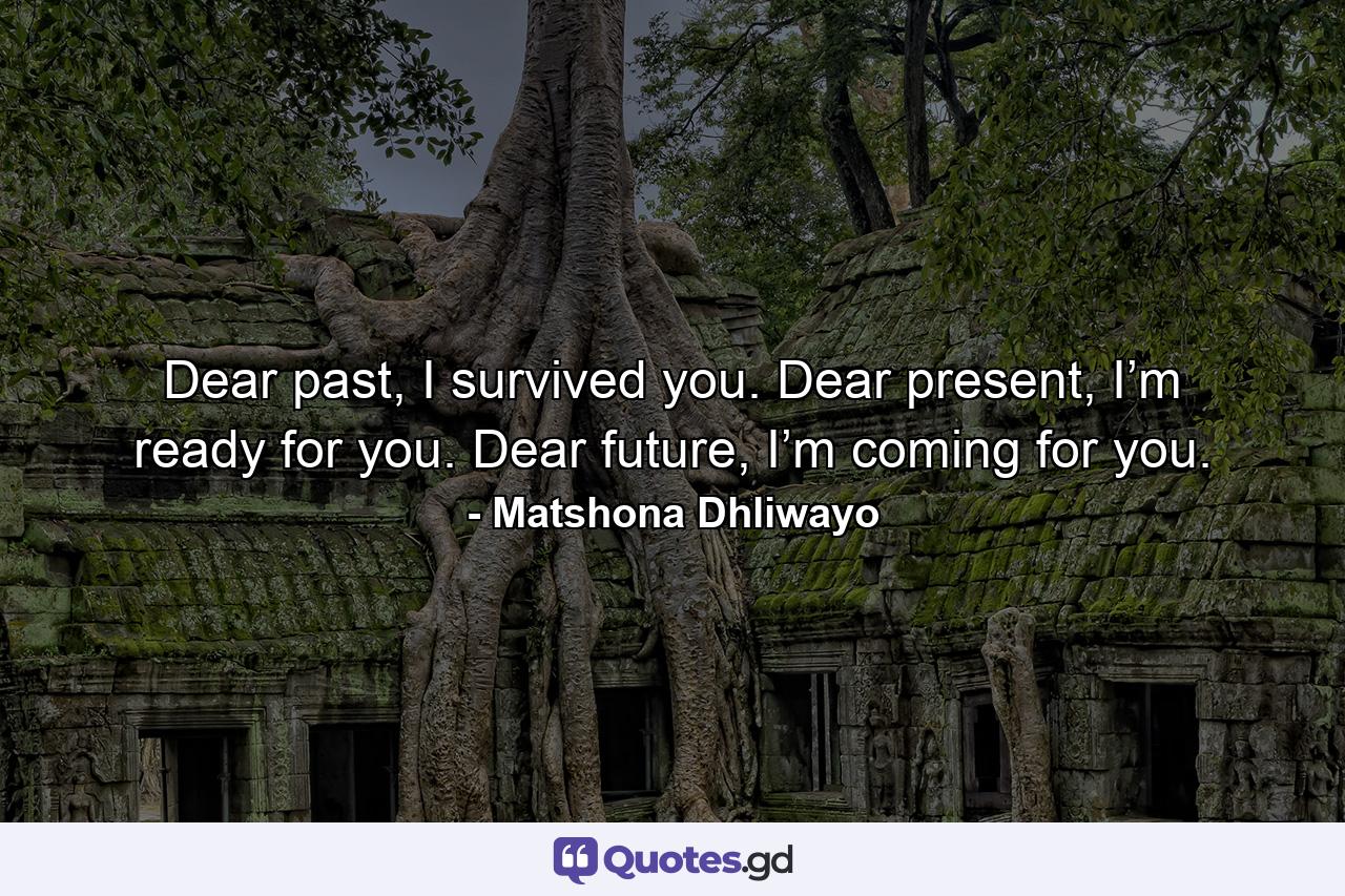 Dear past, I survived you. Dear present, I’m ready for you. Dear future, I’m coming for you. - Quote by Matshona Dhliwayo