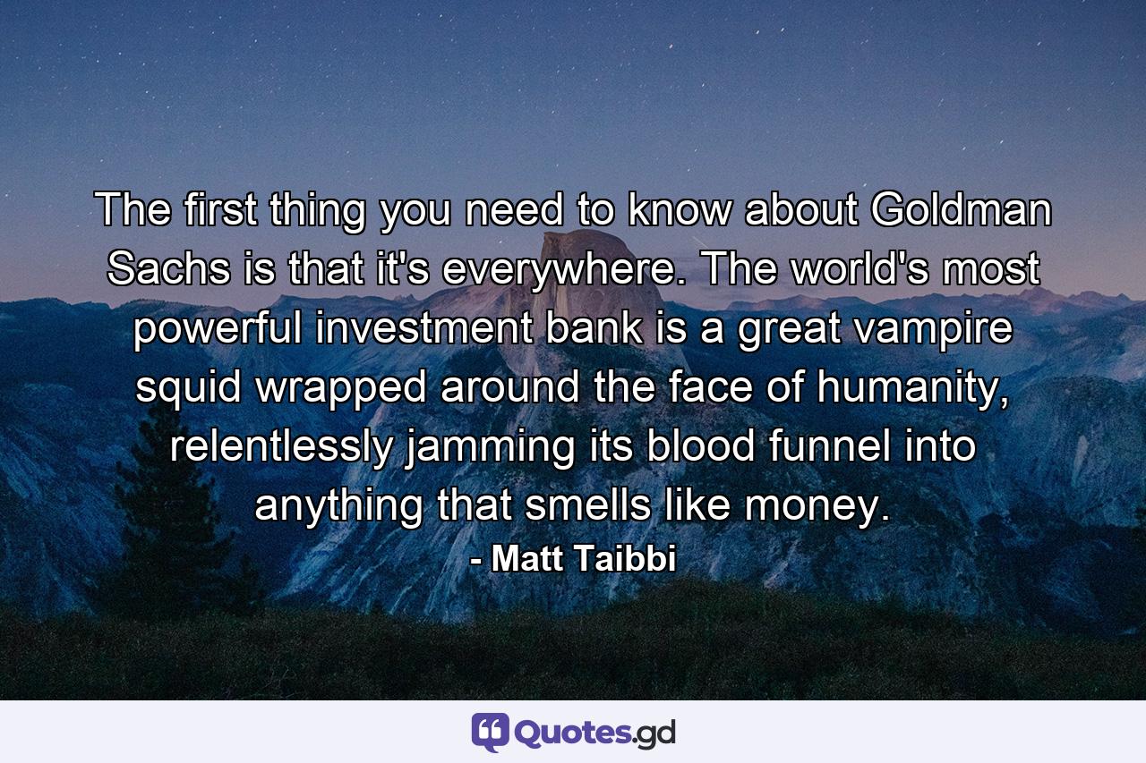 The first thing you need to know about Goldman Sachs is that it's everywhere. The world's most powerful investment bank is a great vampire squid wrapped around the face of humanity, relentlessly jamming its blood funnel into anything that smells like money. - Quote by Matt Taibbi