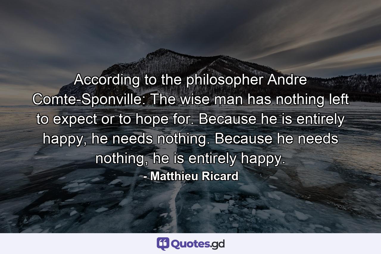 According to the philosopher Andre Comte-Sponville: The wise man has nothing left to expect or to hope for. Because he is entirely happy, he needs nothing. Because he needs nothing, he is entirely happy. - Quote by Matthieu Ricard