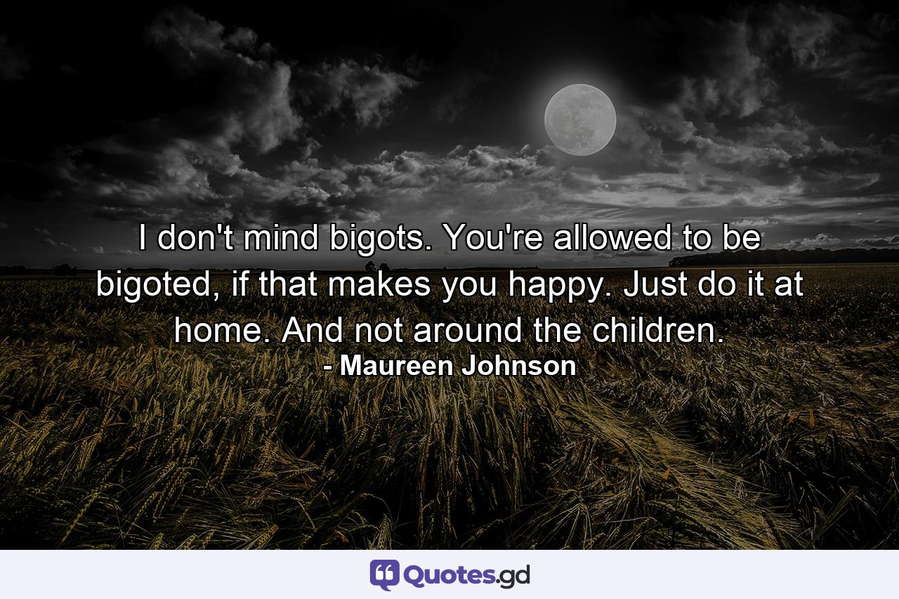 I don't mind bigots. You're allowed to be bigoted, if that makes you happy. Just do it at home. And not around the children. - Quote by Maureen Johnson