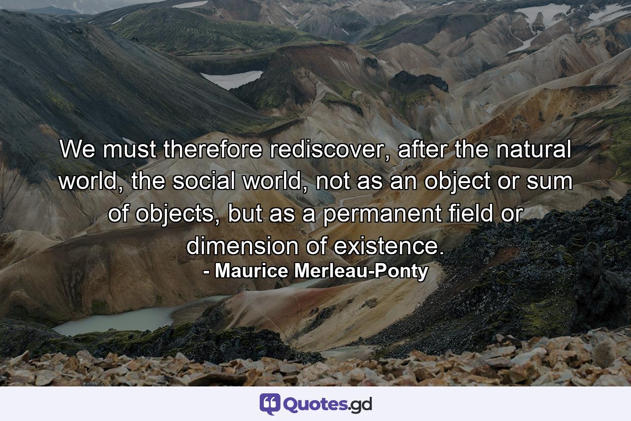 We must therefore rediscover, after the natural world, the social world, not as an object or sum of objects, but as a permanent field or dimension of existence. - Quote by Maurice Merleau-Ponty