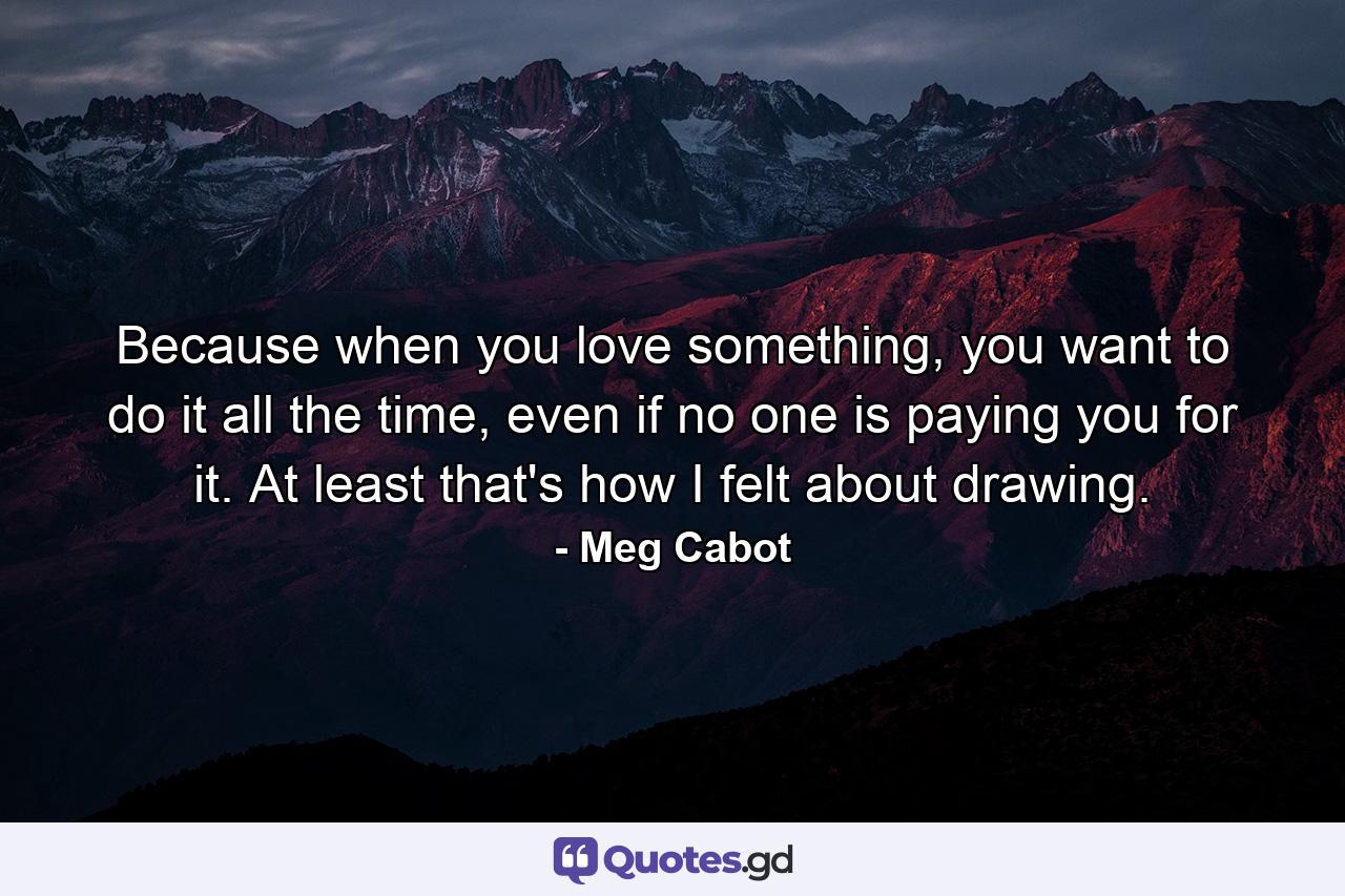 Because when you love something, you want to do it all the time, even if no one is paying you for it. At least that's how I felt about drawing. - Quote by Meg Cabot