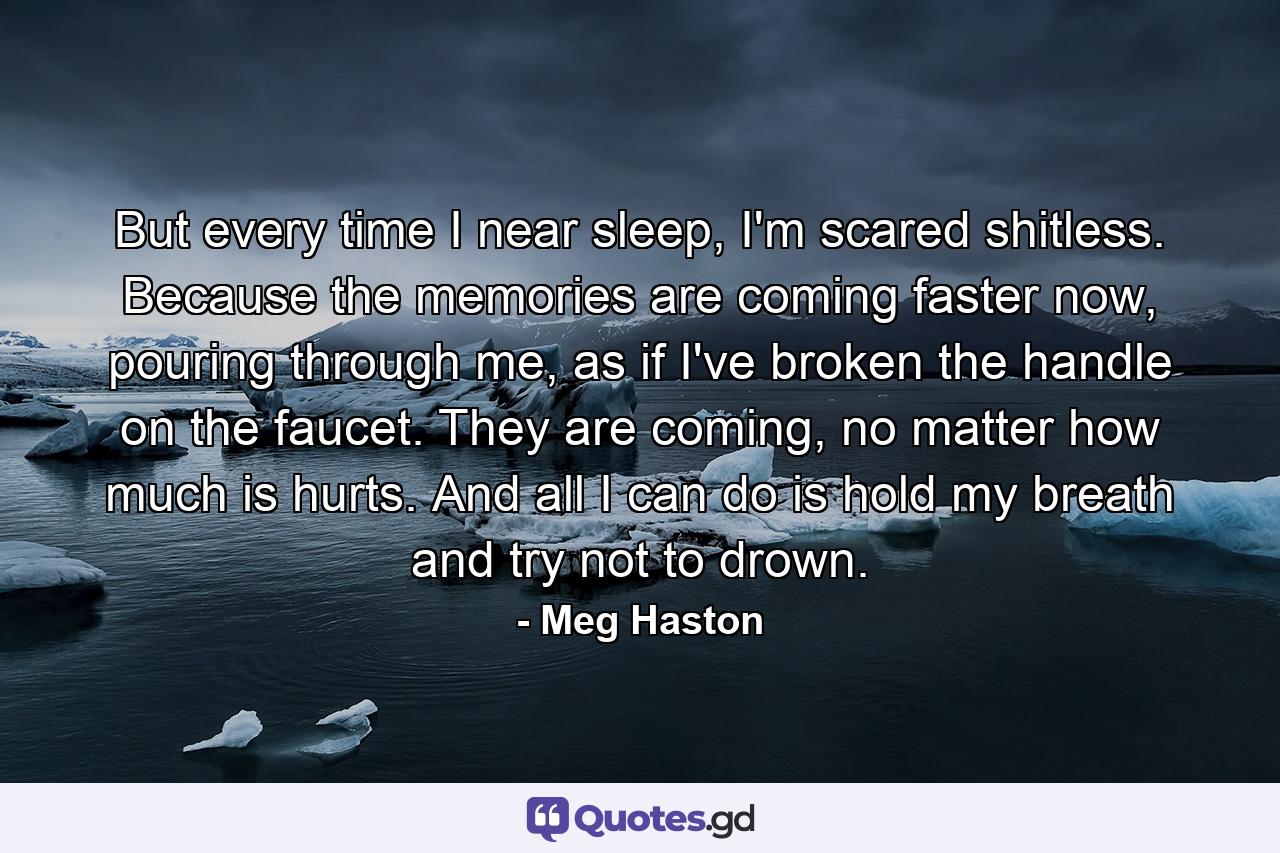 But every time I near sleep, I'm scared shitless. Because the memories are coming faster now, pouring through me, as if I've broken the handle on the faucet. They are coming, no matter how much is hurts. And all I can do is hold my breath and try not to drown. - Quote by Meg Haston