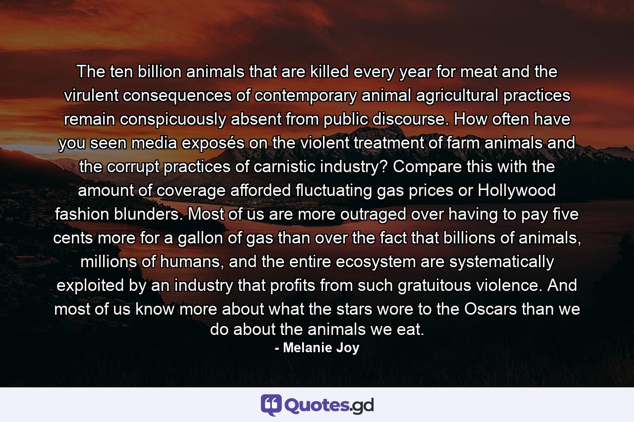 The ten billion animals that are killed every year for meat and the virulent consequences of contemporary animal agricultural practices remain conspicuously absent from public discourse. How often have you seen media exposés on the violent treatment of farm animals and the corrupt practices of carnistic industry? Compare this with the amount of coverage afforded fluctuating gas prices or Hollywood fashion blunders. Most of us are more outraged over having to pay five cents more for a gallon of gas than over the fact that billions of animals, millions of humans, and the entire ecosystem are systematically exploited by an industry that profits from such gratuitous violence. And most of us know more about what the stars wore to the Oscars than we do about the animals we eat. - Quote by Melanie Joy