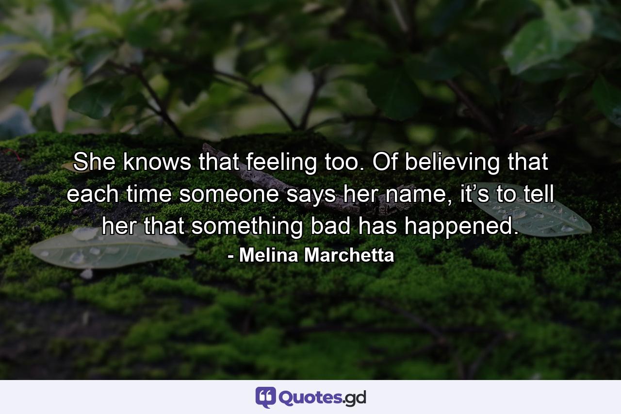 She knows that feeling too. Of believing that each time someone says her name, it’s to tell her that something bad has happened. - Quote by Melina Marchetta
