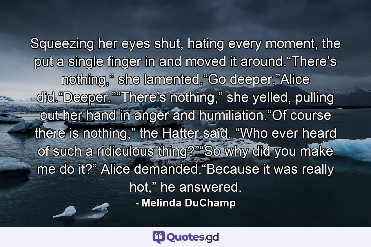 Squeezing her eyes shut, hating every moment, the put a single finger in and moved it around.“There’s nothing,” she lamented.“Go deeper.”Alice did.“Deeper.”“There’s nothing,” she yelled, pulling out her hand in anger and humiliation.“Of course there is nothing,” the Hatter said. “Who ever heard of such a ridiculous thing?”“So why did you make me do it?” Alice demanded.“Because it was really hot,” he answered. - Quote by Melinda DuChamp