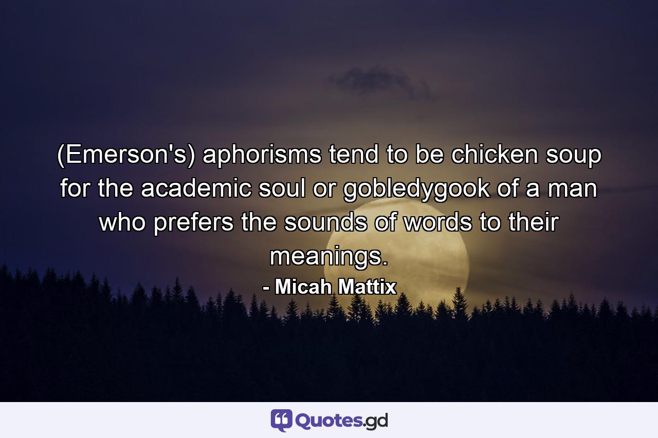 (Emerson's) aphorisms tend to be chicken soup for the academic soul or gobledygook of a man who prefers the sounds of words to their meanings. - Quote by Micah Mattix