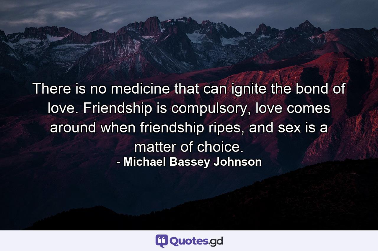 There is no medicine that can ignite the bond of love. Friendship is compulsory, love comes around when friendship ripes, and sex is a matter of choice. - Quote by Michael Bassey Johnson