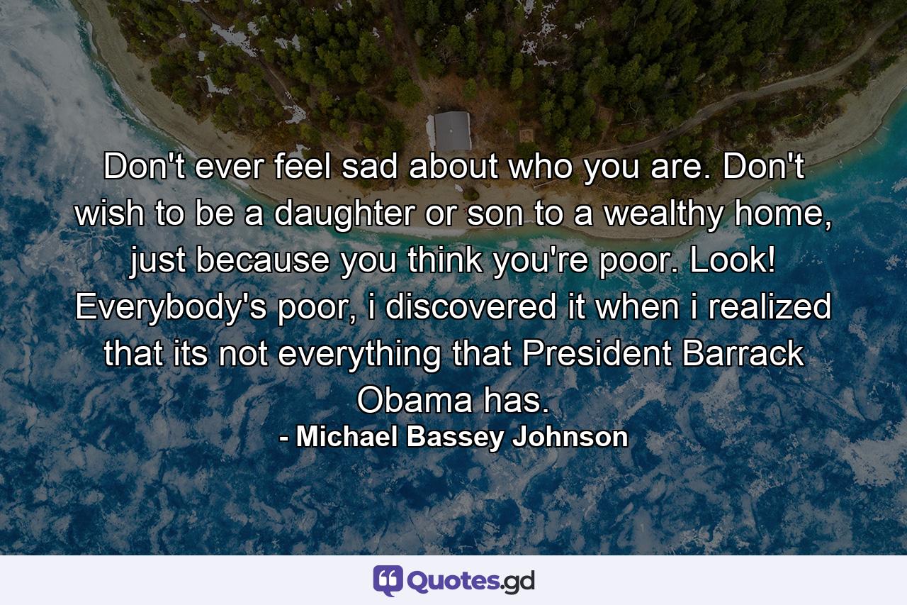 Don't ever feel sad about who you are. Don't wish to be a daughter or son to a wealthy home, just because you think you're poor. Look! Everybody's poor, i discovered it when i realized that its not everything that President Barrack Obama has. - Quote by Michael Bassey Johnson