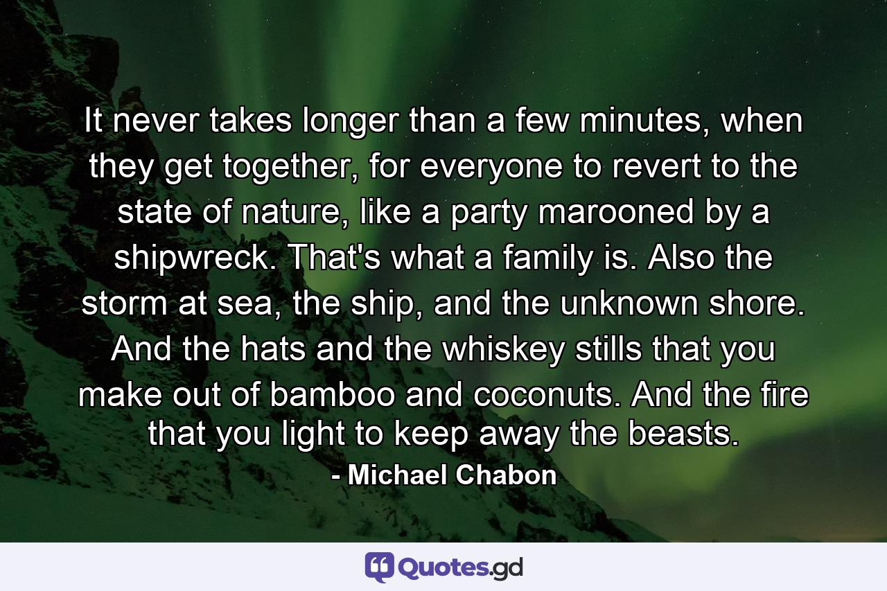 It never takes longer than a few minutes, when they get together, for everyone to revert to the state of nature, like a party marooned by a shipwreck. That's what a family is. Also the storm at sea, the ship, and the unknown shore. And the hats and the whiskey stills that you make out of bamboo and coconuts. And the fire that you light to keep away the beasts. - Quote by Michael Chabon