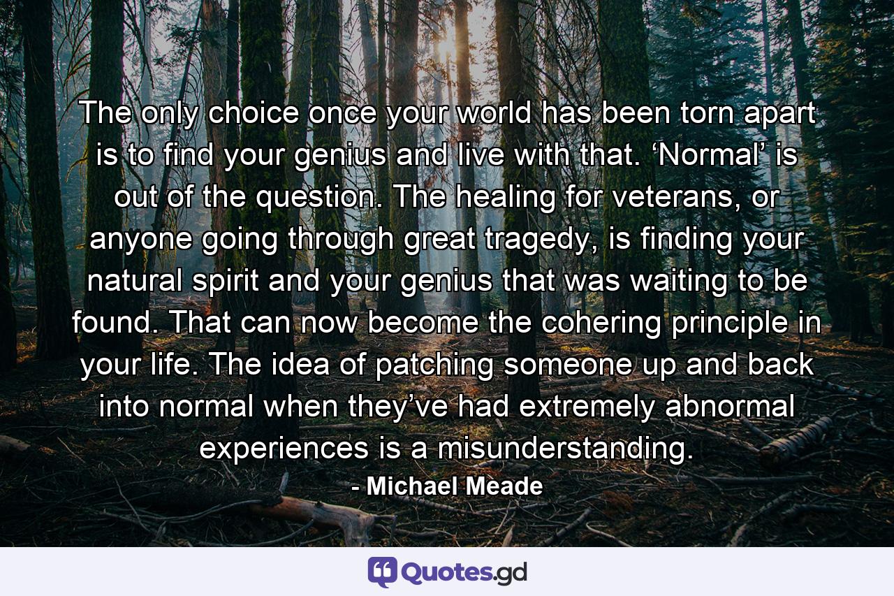 The only choice once your world has been torn apart is to find your genius and live with that. ‘Normal’ is out of the question. The healing for veterans, or anyone going through great tragedy, is finding your natural spirit and your genius that was waiting to be found. That can now become the cohering principle in your life. The idea of patching someone up and back into normal when they’ve had extremely abnormal experiences is a misunderstanding. - Quote by Michael Meade