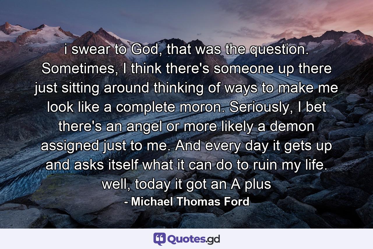 i swear to God, that was the question. Sometimes, I think there's someone up there just sitting around thinking of ways to make me look like a complete moron. Seriously, I bet there's an angel or more likely a demon assigned just to me. And every day it gets up and asks itself what it can do to ruin my life. well, today it got an A plus - Quote by Michael Thomas Ford