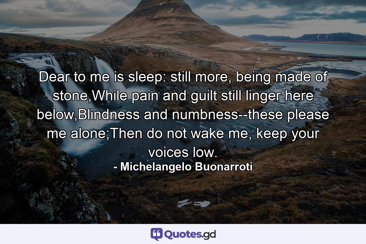 Dear to me is sleep: still more, being made of stone,While pain and guilt still linger here below,Blindness and numbness--these please me alone;Then do not wake me, keep your voices low. - Quote by Michelangelo Buonarroti