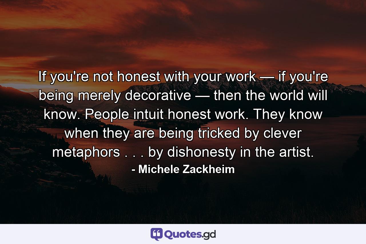 If you're not honest with your work — if you're being merely decorative — then the world will know. People intuit honest work. They know when they are being tricked by clever metaphors . . . by dishonesty in the artist. - Quote by Michele Zackheim