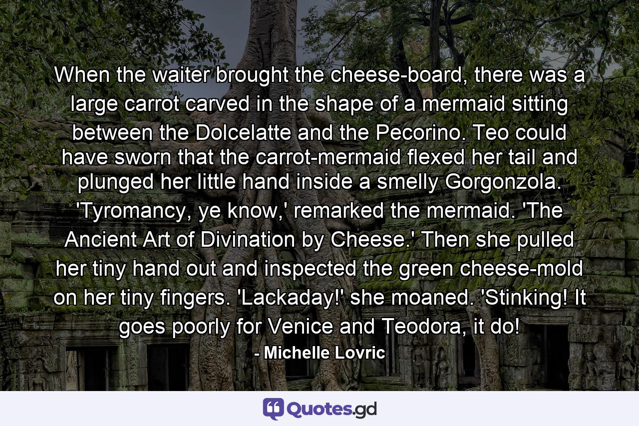 When the waiter brought the cheese-board, there was a large carrot carved in the shape of a mermaid sitting between the Dolcelatte and the Pecorino. Teo could have sworn that the carrot-mermaid flexed her tail and plunged her little hand inside a smelly Gorgonzola. 'Tyromancy, ye know,' remarked the mermaid. 'The Ancient Art of Divination by Cheese.' Then she pulled her tiny hand out and inspected the green cheese-mold on her tiny fingers. 'Lackaday!' she moaned. 'Stinking! It goes poorly for Venice and Teodora, it do! - Quote by Michelle Lovric